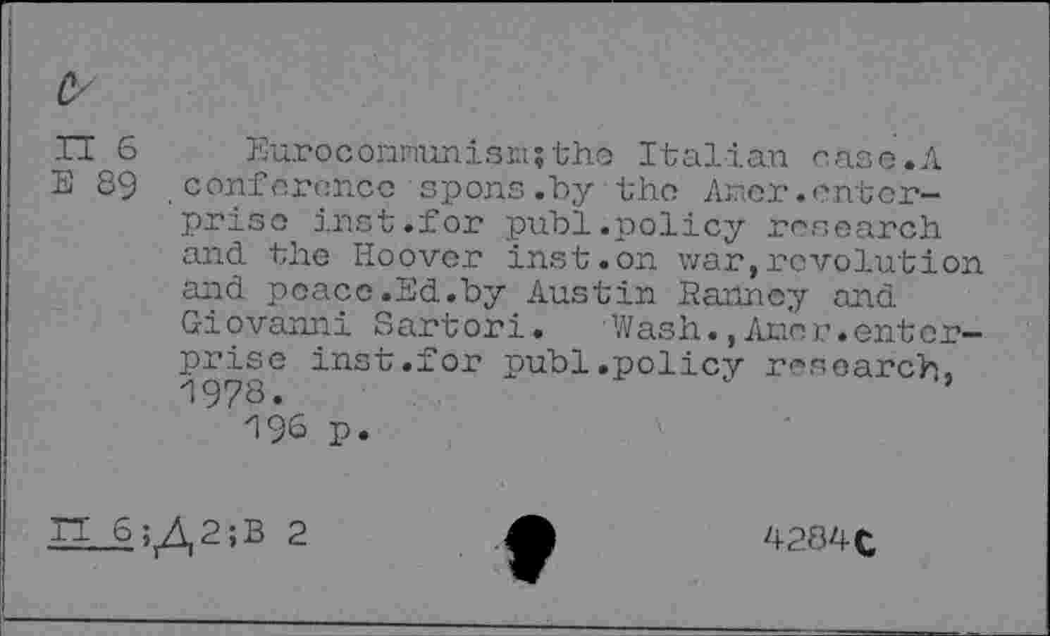 ﻿fr
fl 6 Euroconnunisn;the Italian case.A E 89 conference spons.by the Aner.enterprise inst.for publ.policy research and the Hoover inst.on war,revolution and peace.Ed.by Austin Ranne;/ and Giovanni Sartori. Wash.,Aner.enterprise inst.for publ.policy research. i978.	’
'l 96 P»

4284 fc